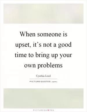 When someone is upset, it’s not a good time to bring up your own problems Picture Quote #1