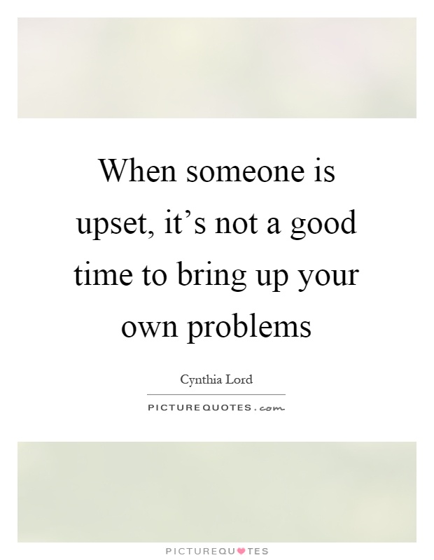 When someone is upset, it's not a good time to bring up your own problems Picture Quote #1
