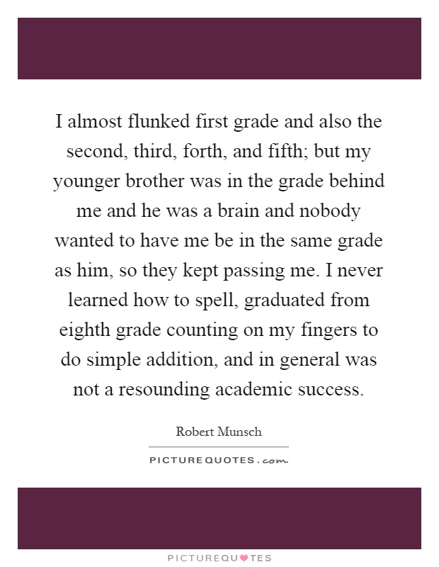 I almost flunked first grade and also the second, third, forth, and fifth; but my younger brother was in the grade behind me and he was a brain and nobody wanted to have me be in the same grade as him, so they kept passing me. I never learned how to spell, graduated from eighth grade counting on my fingers to do simple addition, and in general was not a resounding academic success Picture Quote #1