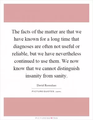 The facts of the matter are that we have known for a long time that diagnoses are often not useful or reliable, but we have nevertheless continued to use them. We now know that we cannot distinguish insanity from sanity Picture Quote #1