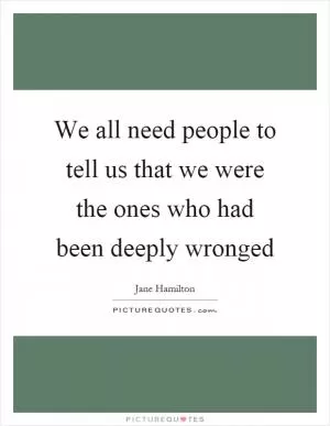 We all need people to tell us that we were the ones who had been deeply wronged Picture Quote #1