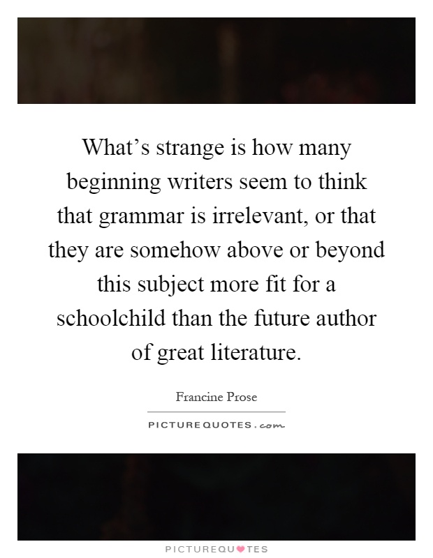 What's strange is how many beginning writers seem to think that grammar is irrelevant, or that they are somehow above or beyond this subject more fit for a schoolchild than the future author of great literature Picture Quote #1