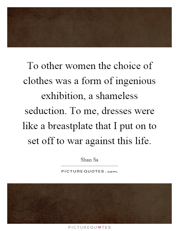 To other women the choice of clothes was a form of ingenious exhibition, a shameless seduction. To me, dresses were like a breastplate that I put on to set off to war against this life Picture Quote #1