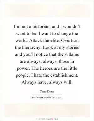 I’m not a historian, and I wouldn’t want to be. I want to change the world. Attack the elite. Overturn the hierarchy. Look at my stories and you’ll notice that the villains are always, always, those in power. The heroes are the little people. I hate the establishment. Always have, always will Picture Quote #1