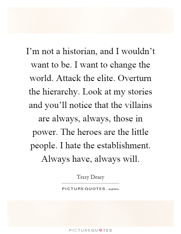I'm not a historian, and I wouldn't want to be. I want to change the world. Attack the elite. Overturn the hierarchy. Look at my stories and you'll notice that the villains are always, always, those in power. The heroes are the little people. I hate the establishment. Always have, always will Picture Quote #1