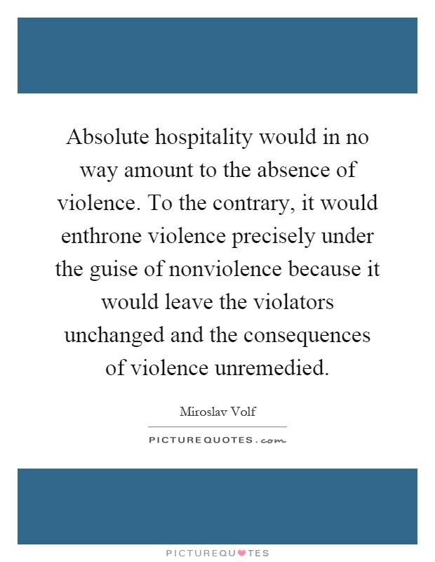 Absolute hospitality would in no way amount to the absence of violence. To the contrary, it would enthrone violence precisely under the guise of nonviolence because it would leave the violators unchanged and the consequences of violence unremedied Picture Quote #1