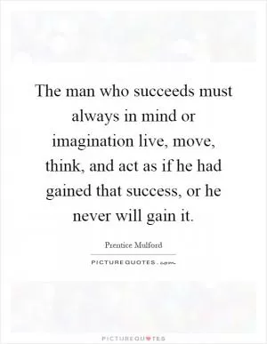 The man who succeeds must always in mind or imagination live, move, think, and act as if he had gained that success, or he never will gain it Picture Quote #1