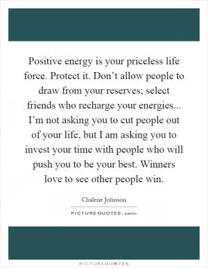 Positive energy is your priceless life force. Protect it. Don’t allow people to draw from your reserves; select friends who recharge your energies... I’m not asking you to cut people out of your life, but I am asking you to invest your time with people who will push you to be your best. Winners love to see other people win Picture Quote #1