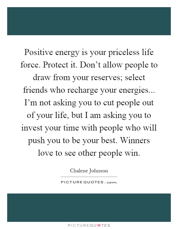 Positive energy is your priceless life force. Protect it. Don't allow people to draw from your reserves; select friends who recharge your energies... I'm not asking you to cut people out of your life, but I am asking you to invest your time with people who will push you to be your best. Winners love to see other people win Picture Quote #1