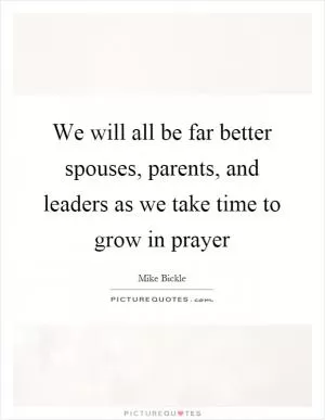 We will all be far better spouses, parents, and leaders as we take time to grow in prayer Picture Quote #1