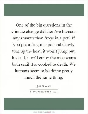 One of the big questions in the climate change debate: Are humans any smarter than frogs in a pot? If you put a frog in a pot and slowly turn up the heat, it won’t jump out. Instead, it will enjoy the nice warm bath until it is cooked to death. We humans seem to be doing pretty much the same thing Picture Quote #1