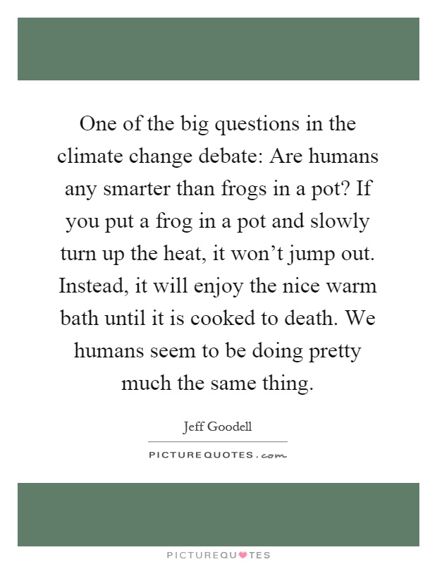 One of the big questions in the climate change debate: Are humans any smarter than frogs in a pot? If you put a frog in a pot and slowly turn up the heat, it won't jump out. Instead, it will enjoy the nice warm bath until it is cooked to death. We humans seem to be doing pretty much the same thing Picture Quote #1