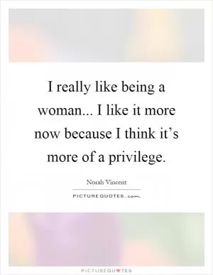 I really like being a woman... I like it more now because I think it’s more of a privilege Picture Quote #1
