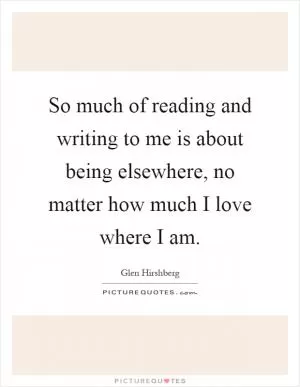 So much of reading and writing to me is about being elsewhere, no matter how much I love where I am Picture Quote #1