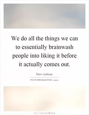 We do all the things we can to essentially brainwash people into liking it before it actually comes out Picture Quote #1
