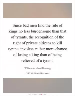 Since bad men find the rule of kings no less burdensome than that of tyrants, the recognition of the right of private citizens to kill tyrants involves rather more chance of losing a king than of being relieved of a tyrant Picture Quote #1