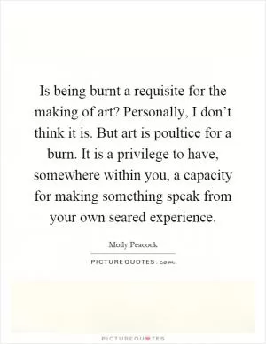 Is being burnt a requisite for the making of art? Personally, I don’t think it is. But art is poultice for a burn. It is a privilege to have, somewhere within you, a capacity for making something speak from your own seared experience Picture Quote #1