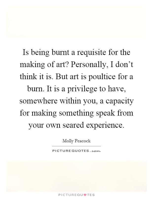 Is being burnt a requisite for the making of art? Personally, I don't think it is. But art is poultice for a burn. It is a privilege to have, somewhere within you, a capacity for making something speak from your own seared experience Picture Quote #1