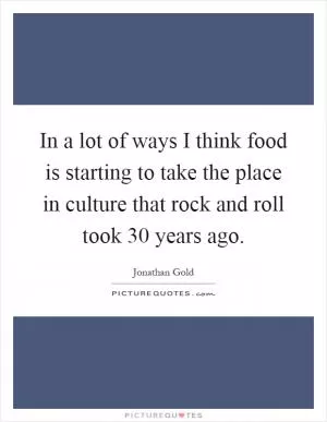 In a lot of ways I think food is starting to take the place in culture that rock and roll took 30 years ago Picture Quote #1