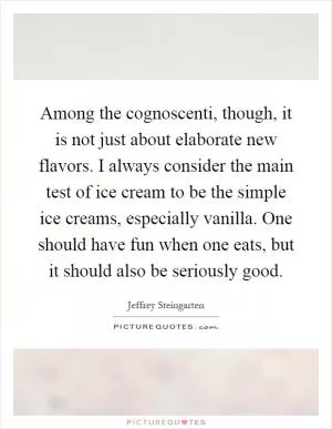 Among the cognoscenti, though, it is not just about elaborate new flavors. I always consider the main test of ice cream to be the simple ice creams, especially vanilla. One should have fun when one eats, but it should also be seriously good Picture Quote #1