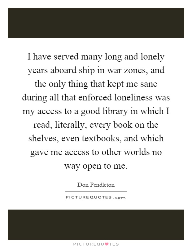 I have served many long and lonely years aboard ship in war zones, and the only thing that kept me sane during all that enforced loneliness was my access to a good library in which I read, literally, every book on the shelves, even textbooks, and which gave me access to other worlds no way open to me Picture Quote #1