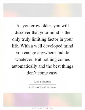 As you grow older, you will discover that your mind is the only truly limiting factor in your life. With a well developed mind you can go anywhere and do whatever. But nothing comes automatically and the best things don’t come easy Picture Quote #1