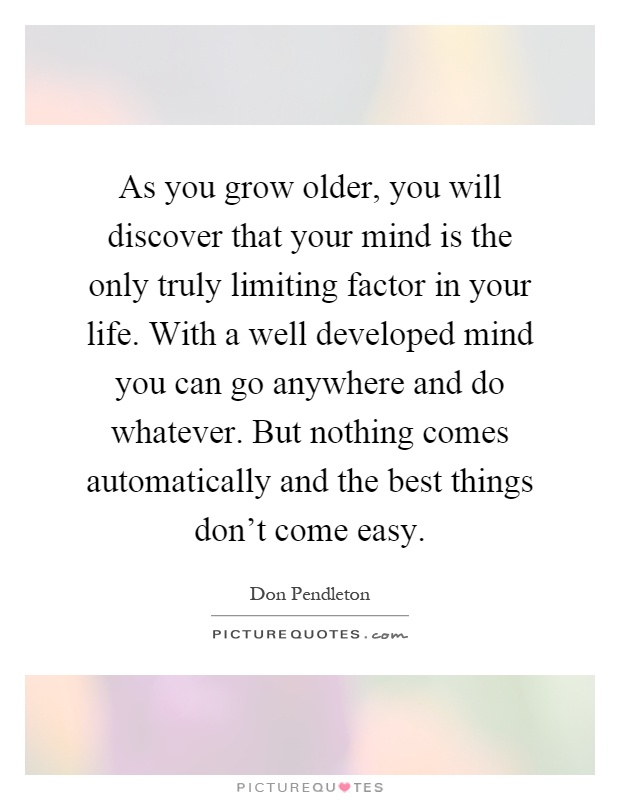 As you grow older, you will discover that your mind is the only truly limiting factor in your life. With a well developed mind you can go anywhere and do whatever. But nothing comes automatically and the best things don't come easy Picture Quote #1