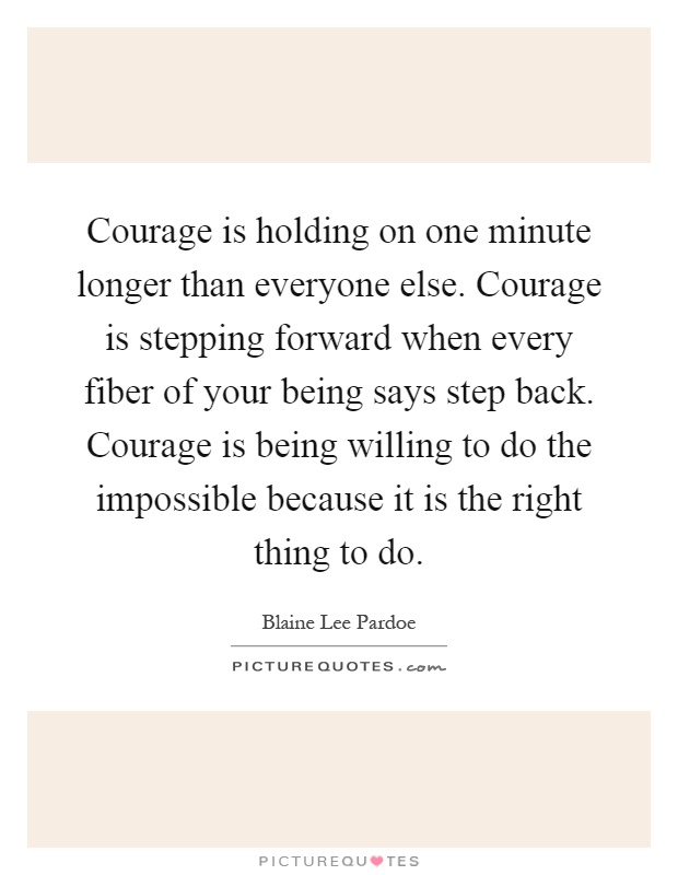 Courage is holding on one minute longer than everyone else. Courage is stepping forward when every fiber of your being says step back. Courage is being willing to do the impossible because it is the right thing to do Picture Quote #1