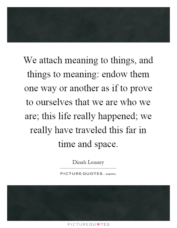 We attach meaning to things, and things to meaning: endow them one way or another as if to prove to ourselves that we are who we are; this life really happened; we really have traveled this far in time and space Picture Quote #1
