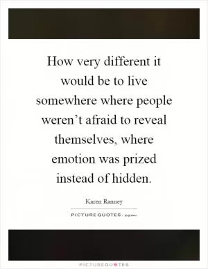 How very different it would be to live somewhere where people weren’t afraid to reveal themselves, where emotion was prized instead of hidden Picture Quote #1