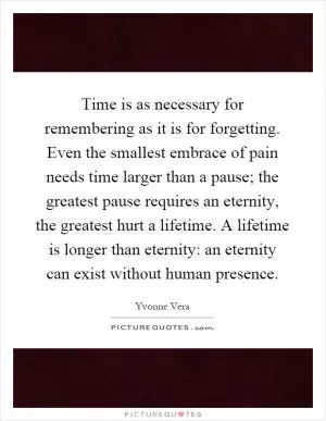 Time is as necessary for remembering as it is for forgetting. Even the smallest embrace of pain needs time larger than a pause; the greatest pause requires an eternity, the greatest hurt a lifetime. A lifetime is longer than eternity: an eternity can exist without human presence Picture Quote #1