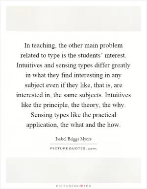 In teaching, the other main problem related to type is the students’ interest. Intuitives and sensing types differ greatly in what they find interesting in any subject even if they like, that is, are interested in, the same subjects. Intuitives like the principle, the theory, the why. Sensing types like the practical application, the what and the how Picture Quote #1