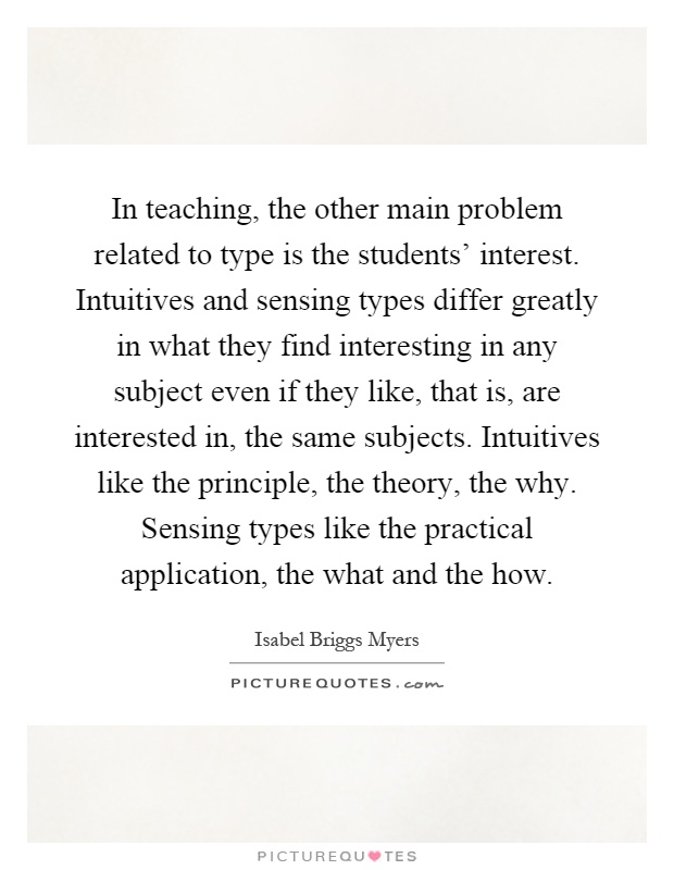 In teaching, the other main problem related to type is the students' interest. Intuitives and sensing types differ greatly in what they find interesting in any subject even if they like, that is, are interested in, the same subjects. Intuitives like the principle, the theory, the why. Sensing types like the practical application, the what and the how Picture Quote #1