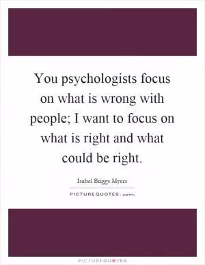 You psychologists focus on what is wrong with people; I want to focus on what is right and what could be right Picture Quote #1