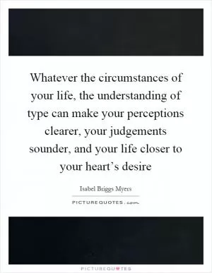Whatever the circumstances of your life, the understanding of type can make your perceptions clearer, your judgements sounder, and your life closer to your heart’s desire Picture Quote #1