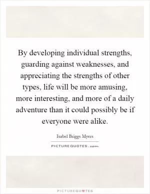 By developing individual strengths, guarding against weaknesses, and appreciating the strengths of other types, life will be more amusing, more interesting, and more of a daily adventure than it could possibly be if everyone were alike Picture Quote #1