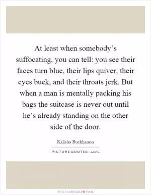 At least when somebody’s suffocating, you can tell: you see their faces turn blue, their lips quiver, their eyes buck, and their throats jerk. But when a man is mentally packing his bags the suitcase is never out until he’s already standing on the other side of the door Picture Quote #1
