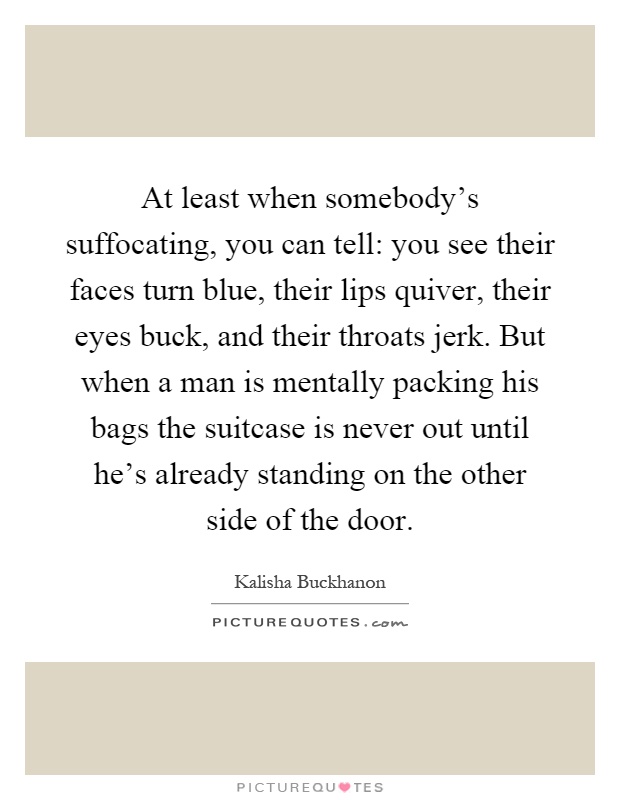 At least when somebody's suffocating, you can tell: you see their faces turn blue, their lips quiver, their eyes buck, and their throats jerk. But when a man is mentally packing his bags the suitcase is never out until he's already standing on the other side of the door Picture Quote #1