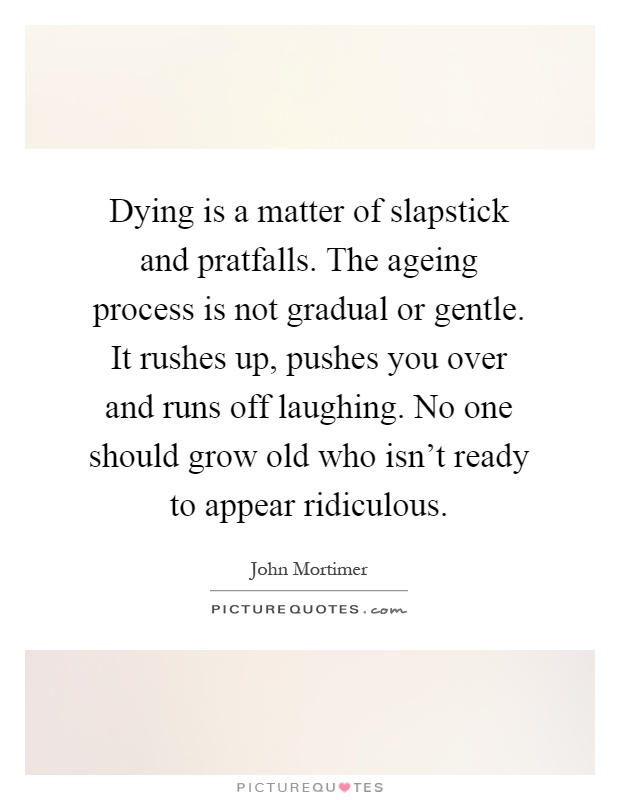 Dying is a matter of slapstick and pratfalls. The ageing process is not gradual or gentle. It rushes up, pushes you over and runs off laughing. No one should grow old who isn't ready to appear ridiculous Picture Quote #1