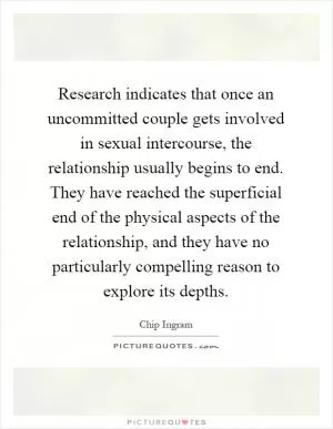 Research indicates that once an uncommitted couple gets involved in sexual intercourse, the relationship usually begins to end. They have reached the superficial end of the physical aspects of the relationship, and they have no particularly compelling reason to explore its depths Picture Quote #1