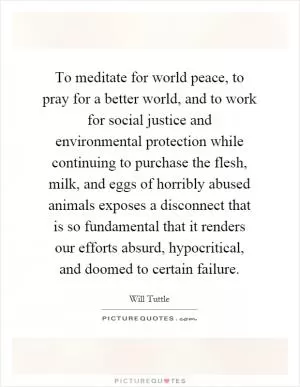 To meditate for world peace, to pray for a better world, and to work for social justice and environmental protection while continuing to purchase the flesh, milk, and eggs of horribly abused animals exposes a disconnect that is so fundamental that it renders our efforts absurd, hypocritical, and doomed to certain failure Picture Quote #1