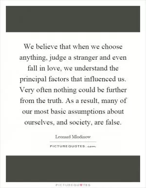 We believe that when we choose anything, judge a stranger and even fall in love, we understand the principal factors that influenced us. Very often nothing could be further from the truth. As a result, many of our most basic assumptions about ourselves, and society, are false Picture Quote #1