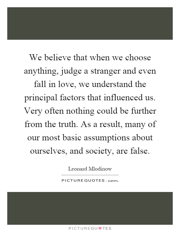 We believe that when we choose anything, judge a stranger and even fall in love, we understand the principal factors that influenced us. Very often nothing could be further from the truth. As a result, many of our most basic assumptions about ourselves, and society, are false Picture Quote #1