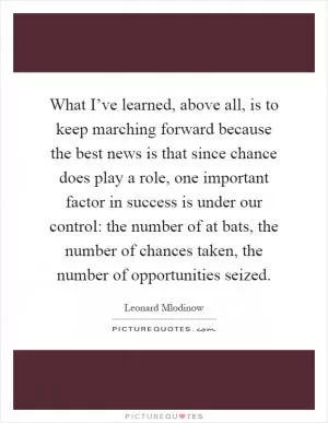 What I’ve learned, above all, is to keep marching forward because the best news is that since chance does play a role, one important factor in success is under our control: the number of at bats, the number of chances taken, the number of opportunities seized Picture Quote #1