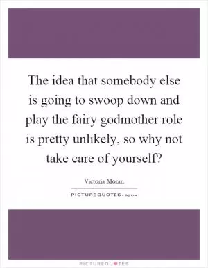 The idea that somebody else is going to swoop down and play the fairy godmother role is pretty unlikely, so why not take care of yourself? Picture Quote #1