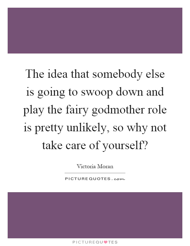 The idea that somebody else is going to swoop down and play the fairy godmother role is pretty unlikely, so why not take care of yourself? Picture Quote #1