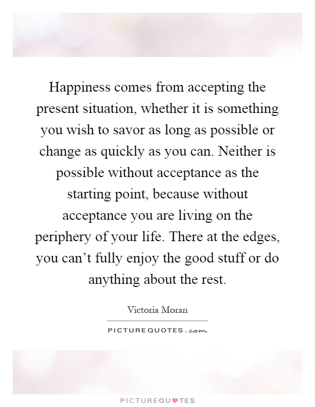 Happiness comes from accepting the present situation, whether it is something you wish to savor as long as possible or change as quickly as you can. Neither is possible without acceptance as the starting point, because without acceptance you are living on the periphery of your life. There at the edges, you can't fully enjoy the good stuff or do anything about the rest Picture Quote #1