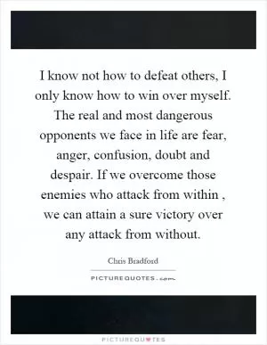 I know not how to defeat others, I only know how to win over myself. The real and most dangerous opponents we face in life are fear, anger, confusion, doubt and despair. If we overcome those enemies who attack from within, we can attain a sure victory over any attack from without Picture Quote #1