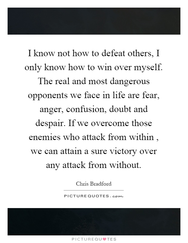 I know not how to defeat others, I only know how to win over myself. The real and most dangerous opponents we face in life are fear, anger, confusion, doubt and despair. If we overcome those enemies who attack from within, we can attain a sure victory over any attack from without Picture Quote #1