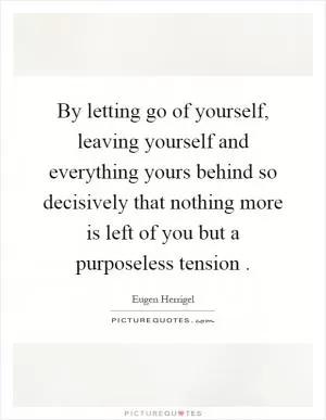 By letting go of yourself, leaving yourself and everything yours behind so decisively that nothing more is left of you but a purposeless tension Picture Quote #1